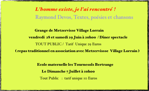 L’homme existe, je l’ai rencontré  ! 
Raymond Devos, Textes, poésies et chansons

Grange de Metzervisse Village Lorrain
                                vendredi  28 et samedi 29 Juin à 20h00  / Dîner spectacle
    			TOUT PUBLIC /  Tarif  Unique 29 Euros 
              ( repas traditionnel en association avec Metzervissse  Village Lorrain )

   Ecole maternelle les Tournesols Bertrange
                                                 Le Dimanche 7 Juillet à 10h00 
                                	     Tout Public :  tarif unique 10 Euros