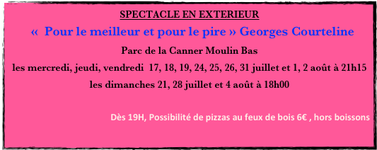 SPECTACLE EN EXTERIEUR
  «  Pour le meilleur et pour le pire » Georges Courteline
Parc de la Canner Moulin Bas
les mercredi, jeudi, vendredi  17, 18, 19, 24, 25, 26, 31 juillet et 1, 2 août à 21h15
les dimanches 21, 28 juillet et 4 août à 18h00

 Dès 19H, Possibilité de pizzas au feux de bois 6€ , hors boissons
